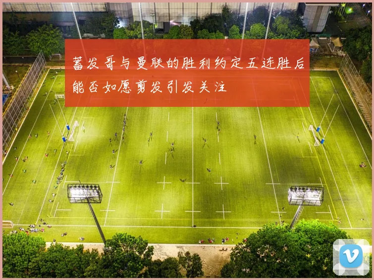 蓄发哥与曼联的胜利约定五连胜后能否如愿剪发引发关注
