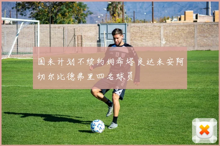 国米计划不续约姆希塔良达米安阿切尔比德弗里四名球员