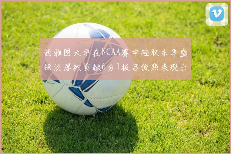 西雅图大学在NCAA赛中轻取东华盛顿淡厚然贡献6分1板吕俊熙表现出色拿下17分5板