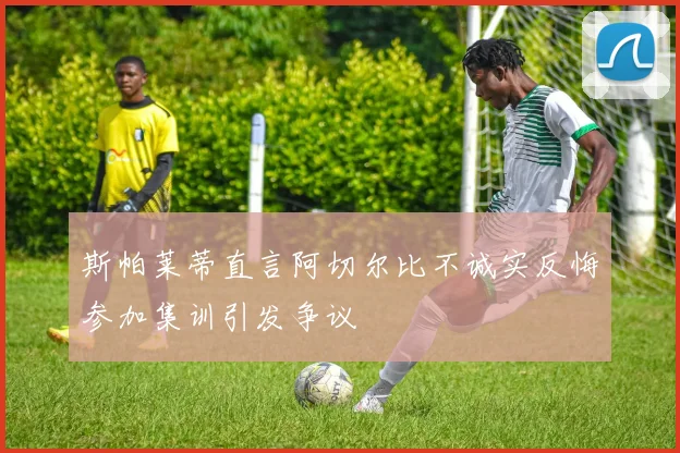 斯帕莱蒂直言阿切尔比不诚实反悔参加集训引发争议
