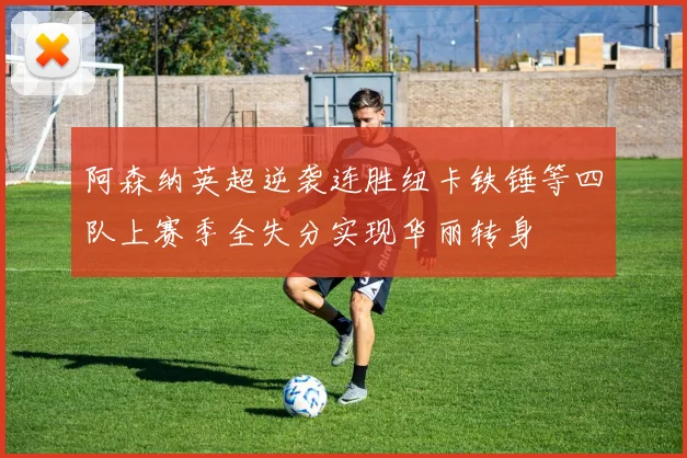阿森纳英超逆袭连胜纽卡铁锤等四队上赛季全失分实现华丽转身