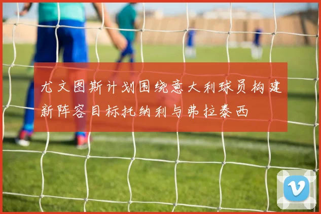 尤文图斯计划围绕意大利球员构建新阵容目标托纳利与弗拉泰西