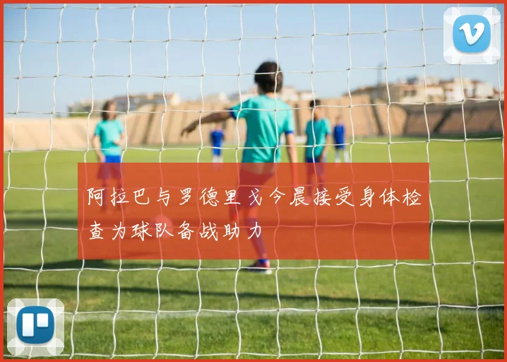 阿拉巴与罗德里戈今晨接受身体检查为球队备战助力