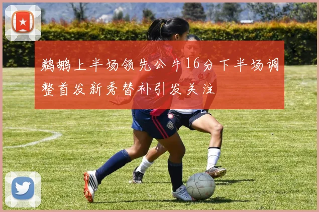 鹈鹕上半场领先公牛16分下半场调整首发新秀替补引发关注