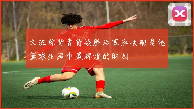 文班称背靠背战胜活塞和快船是他篮球生涯中最辉煌的时刻