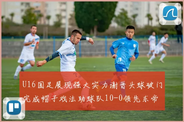 U16国足展现强大实力谢晋头球破门完成帽子戏法助球队10-0领先东帝汶