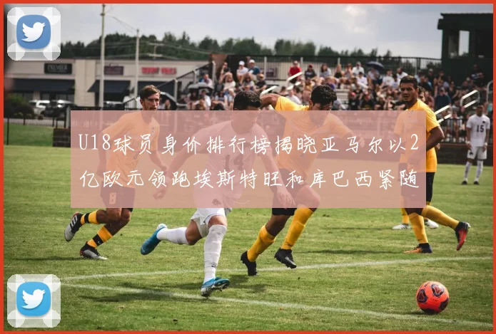 U18球员身价排行榜揭晓亚马尔以2亿欧元领跑埃斯特旺和库巴西紧随其后