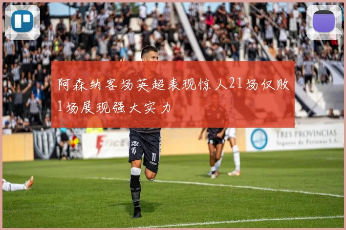 阿森纳客场英超表现惊人21场仅败1场展现强大实力