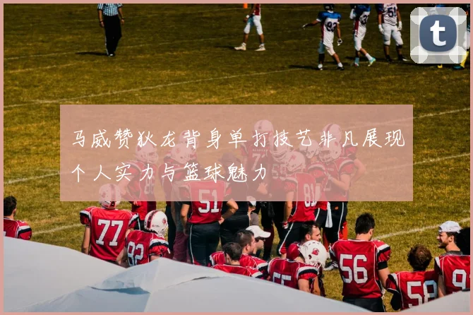 马威赞狄龙背身单打技艺非凡展现个人实力与篮球魅力