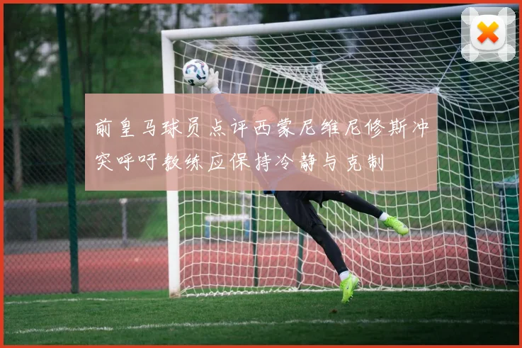 前皇马球员点评西蒙尼维尼修斯冲突呼吁教练应保持冷静与克制