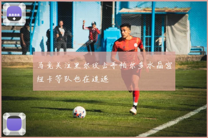 马竞关注里尔攻击手帕尔多水晶宫纽卡等队也在追逐