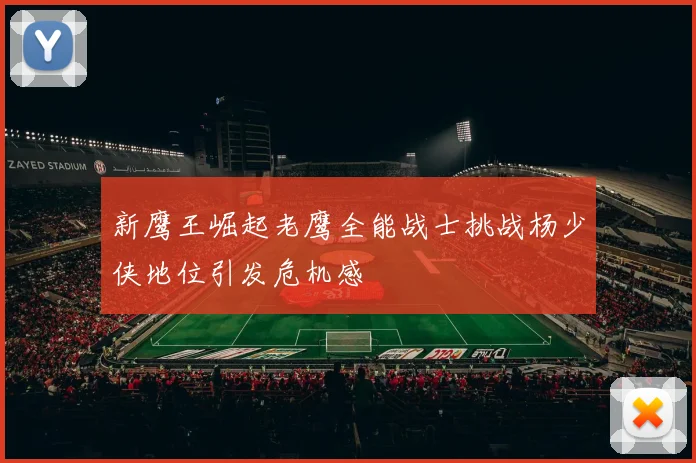 新鹰王崛起老鹰全能战士挑战杨少侠地位引发危机感