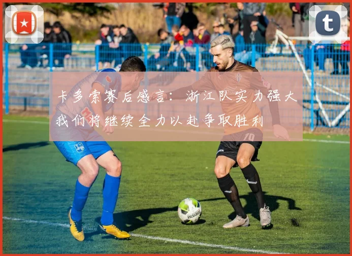 卡多索赛后感言：浙江队实力强大我们将继续全力以赴争取胜利