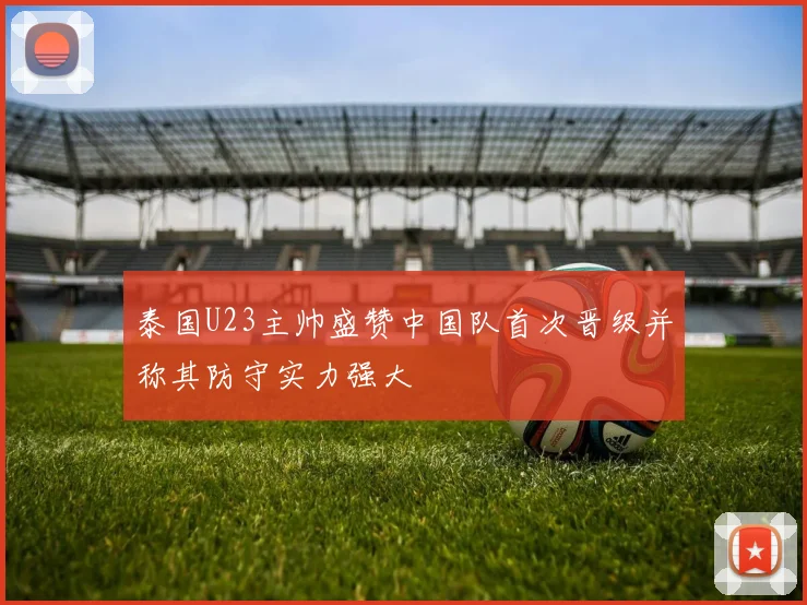 泰国U23主帅盛赞中国队首次晋级并称其防守实力强大