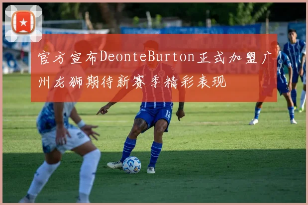 官方宣布DeonteBurton正式加盟广州龙狮期待新赛季精彩表现