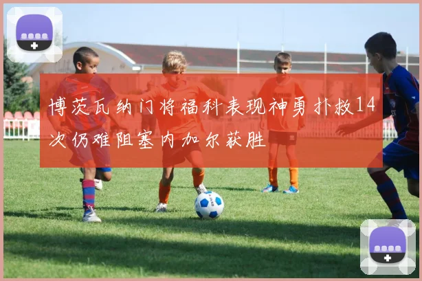 博茨瓦纳门将福科表现神勇扑救14次仍难阻塞内加尔获胜