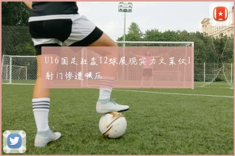 U16国足狂轰12球展现实力文莱仅1射门惨遭碾压