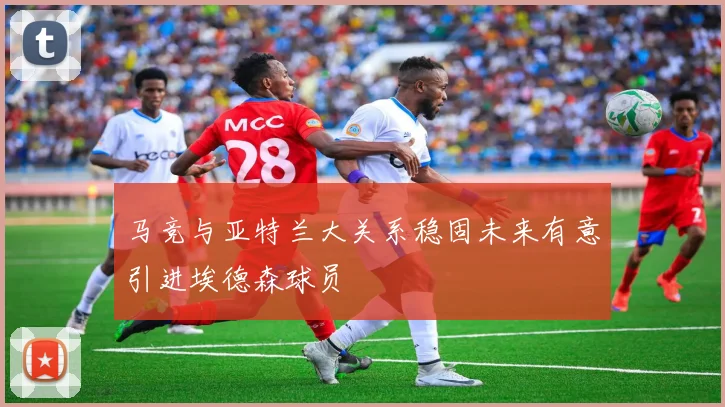 马竞与亚特兰大关系稳固未来有意引进埃德森球员