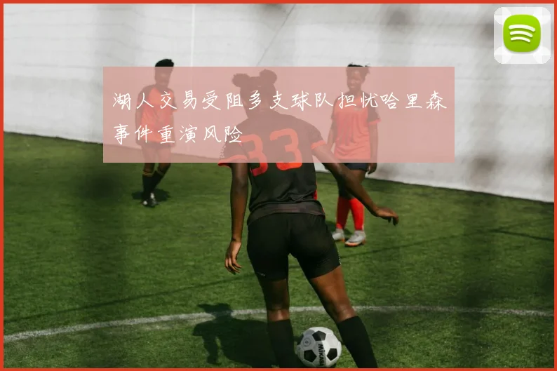 湖人交易受阻多支球队担忧哈里森事件重演风险