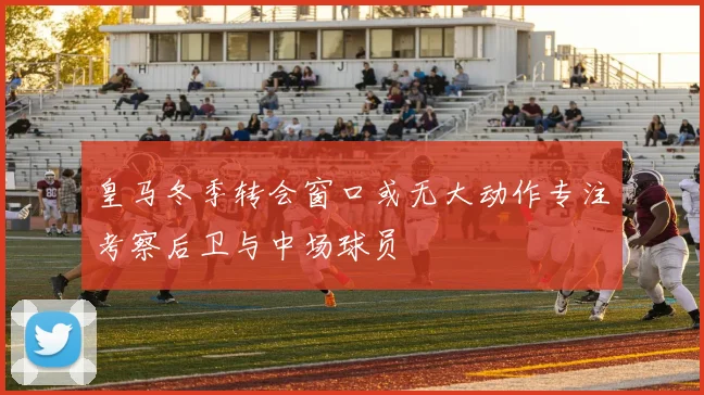 皇马冬季转会窗口或无大动作专注考察后卫与中场球员