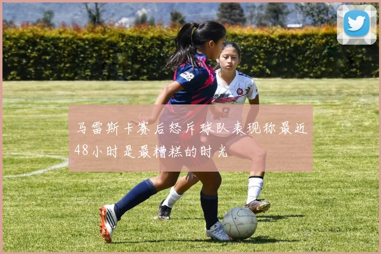 马雷斯卡赛后怒斥球队表现称最近48小时是最糟糕的时光