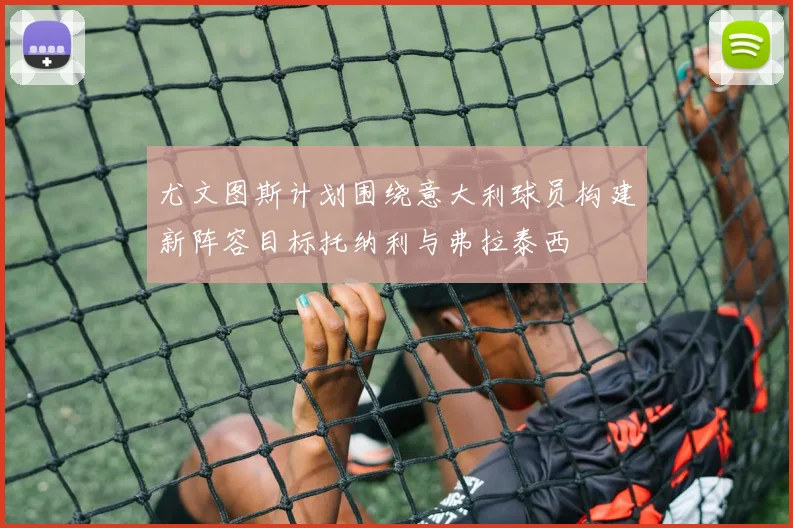 尤文图斯计划围绕意大利球员构建新阵容目标托纳利与弗拉泰西