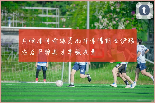 利物浦传奇球员批评索博斯洛伊踢右后卫称其才华被浪费
