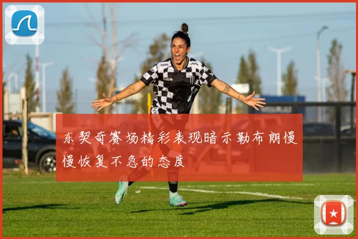东契奇赛场精彩表现暗示勒布朗慢慢恢复不急的态度