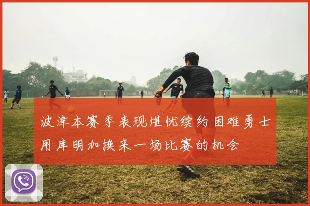 波津本赛季表现堪忧续约困难勇士用库明加换来一场比赛的机会