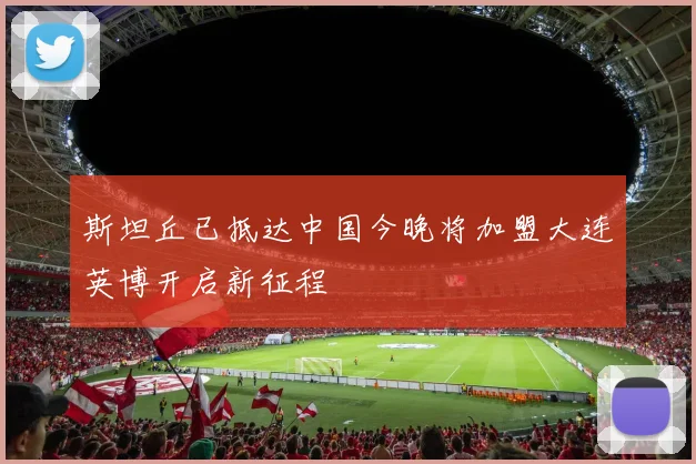斯坦丘已抵达中国今晚将加盟大连英博开启新征程