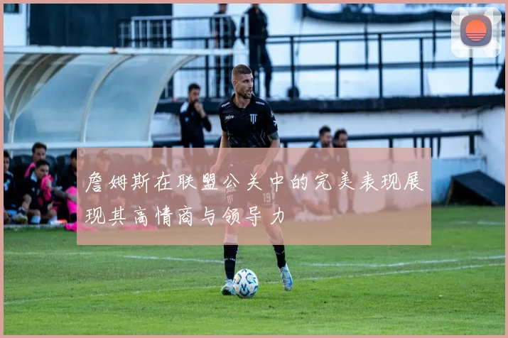 詹姆斯在联盟公关中的完美表现展现其高情商与领导力