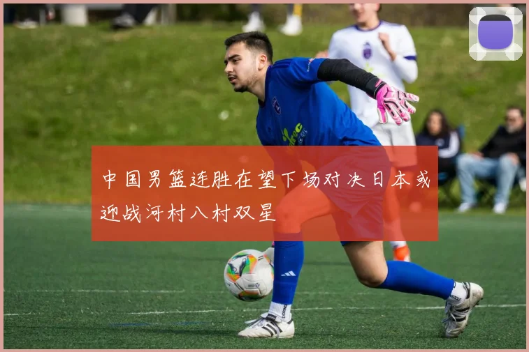 中国男篮连胜在望下场对决日本或迎战河村八村双星