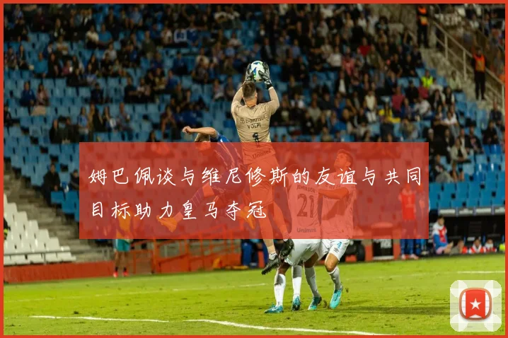 姆巴佩谈与维尼修斯的友谊与共同目标助力皇马夺冠