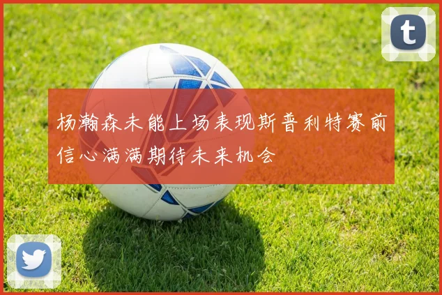 杨瀚森未能上场表现斯普利特赛前信心满满期待未来机会