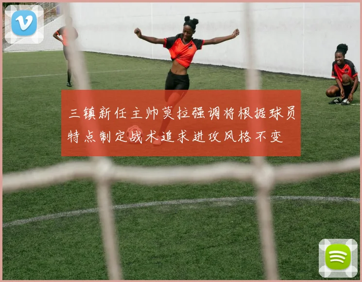 三镇新任主帅莫拉强调将根据球员特点制定战术追求进攻风格不变