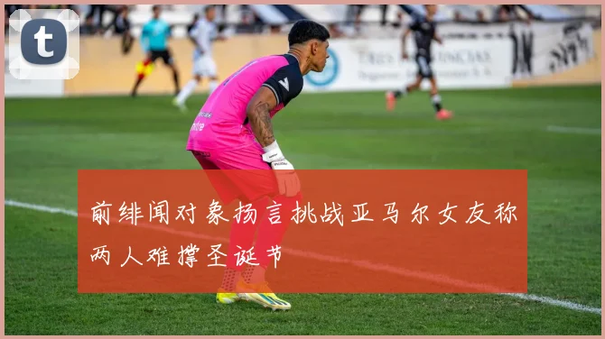 前绯闻对象扬言挑战亚马尔女友称两人难撑圣诞节