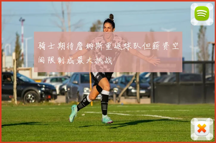 骑士期待詹姆斯重返球队但薪资空间限制成最大挑战