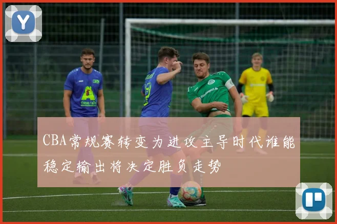 CBA常规赛转变为进攻主导时代谁能稳定输出将决定胜负走势