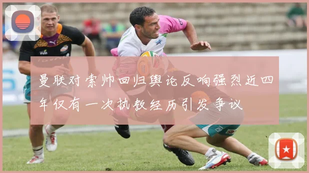 曼联对索帅回归舆论反响强烈近四年仅有一次执教经历引发争议