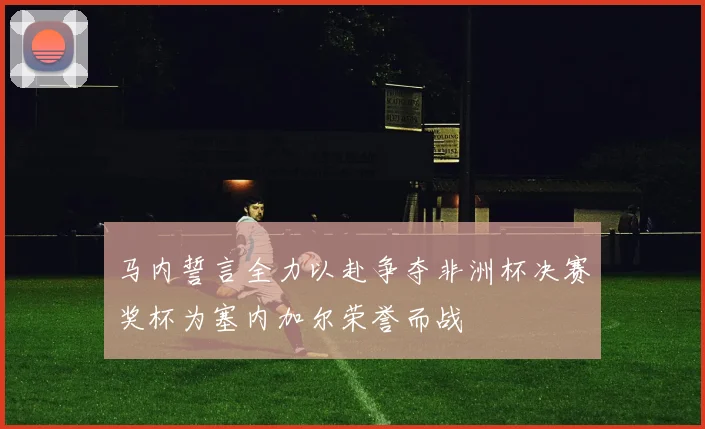 马内誓言全力以赴争夺非洲杯决赛奖杯为塞内加尔荣誉而战