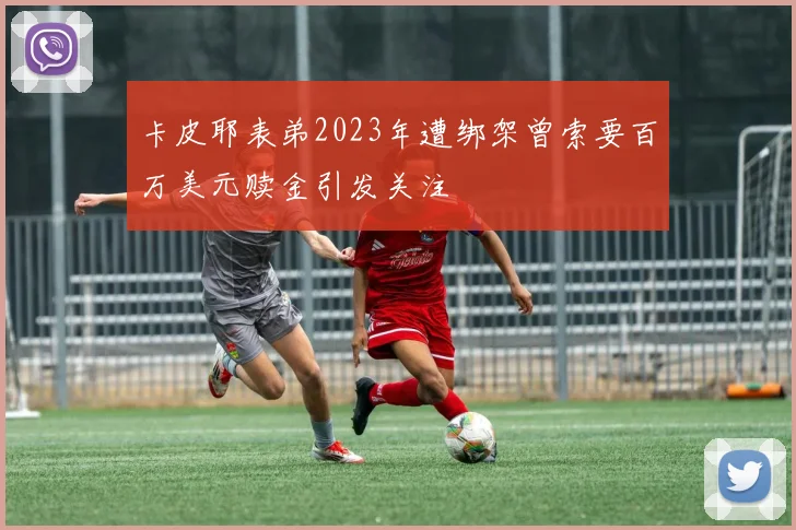 卡皮耶表弟2023年遭绑架曾索要百万美元赎金引发关注